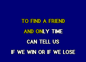 TO FIND A FRIEND

AND ONLY TIME
CAN TELL US
IF WE WIN OR IF WE LOSE