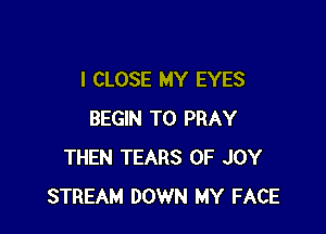 I CLOSE MY EYES

BEGIN T0 PRAY
THEN TEARS 0F JOY
STREAM DOWN MY FACE