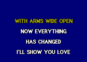 WITH ARMS WIDE OPEN

NOW EVERYTHING
HAS CHANGED
I'LL SHOW YOU LOVE