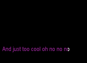 And just too cool oh no no no