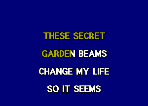 THESE SECRET

GARDEN BEAMS
CHANGE MY LIFE
80 IT SEEMS