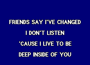 FRIENDS SAY I'VE CHANGED

I DON'T LISTEN
'CAUSE I LIVE TO BE
DEEP INSIDE OF YOU