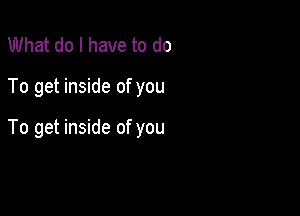 What do I have to do

To get inside of you

To get inside of you