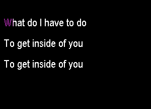 What do I have to do

To get inside of you

To get inside of you