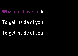 What do I have to do

To get inside of you

To get inside of you