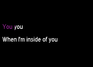 You you

When I'm inside of you