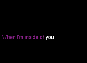 When I'm inside of you