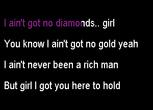I ain't got no diamonds.. girl
You know I ain't got no gold yeah

I ain't never been a rich man

But girl I got you here to hold