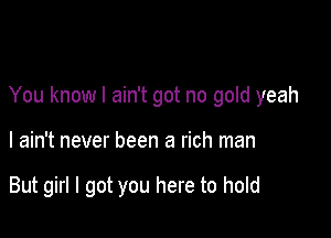 You know I ain't got no gold yeah

I ain't never been a rich man

But girl I got you here to hold