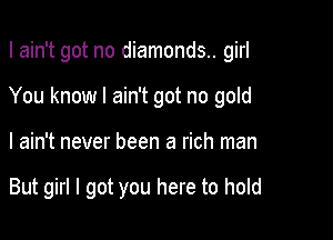 I ain't got no diamonds.. girl
You know I ain't got no gold

I ain't never been a rich man

But girl I got you here to hold