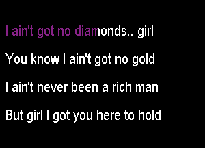 I ain't got no diamonds.. girl
You know I ain't got no gold

I ain't never been a rich man

But girl I got you here to hold