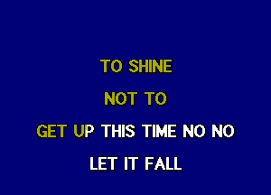 T0 SHINE

NOT TO
GET UP THIS TIME N0 N0
LET IT FALL