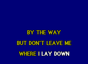 BY THE WAY
BUT DON'T LEAVE ME
WHERE I LAY DOWN