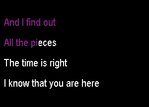 And I fund out
All the pieces

The time is right

I know that you are here