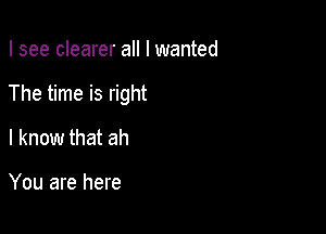 I see clearer all I wanted

The time is right

I know that ah

You are here