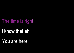 The time is right

I know that ah

You are here