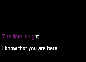 The time is right

I know that you are here