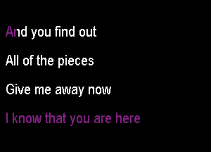 And you find out
All of the pieces

Give me away now

I know that you are here