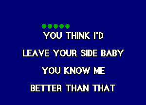 YOU THINK I'D

LEAVE YOUR SIDE BABY
YOU KNOW ME
BETTER THAN THAT