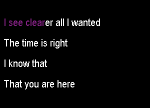 I see clearer all I wanted
The time is right

I know that

That you are here