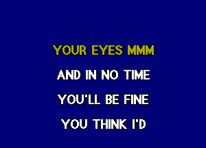 YOUR EYES MMM

AND IN NO TIME
YOU'LL BE FINE
YOU THINK I'D