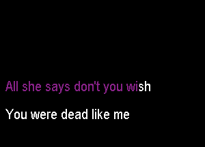 All she says don't you wish

You were dead like me