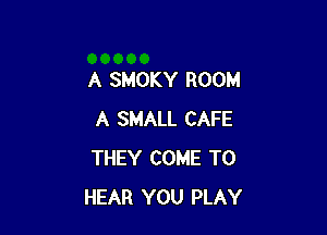 A SMOKY ROOM

A SMALL CAFE
THEY COME TO
HEAR YOU PLAY