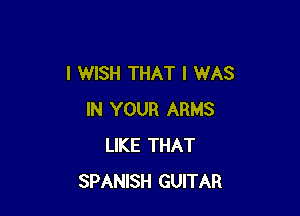 I WISH THAT I WAS

IN YOUR ARMS
LIKE THAT
SPANISH GUITAR