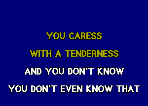 YOU CARESS

WITH A TENDERNESS
AND YOU DON'T KNOW
YOU DON'T EVEN KNOW THAT