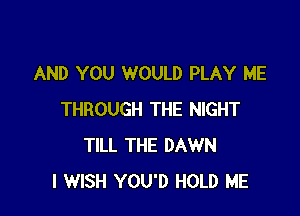 AND YOU WOULD PLAY ME

THROUGH THE NIGHT
TILL THE DAWN
I WISH YOU'D HOLD ME