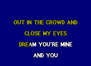 OUT IN THE CROWD AND

CLOSE MY EYES
DREAM YOU'RE MINE
AND YOU
