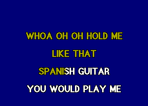 WHOA OH OH HOLD ME

LIKE THAT
SPANISH GUITAR
YOU WOULD PLAY ME