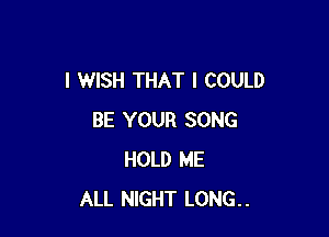I WISH THAT I COULD

BE YOUR SONG
HOLD ME
ALL NIGHT LONG..