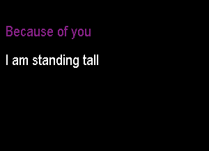 Because of you

I am standing tall