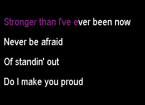 Stronger than I've ever been now

Never be afraid
0f standin' out

Do I make you proud