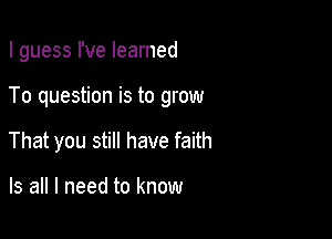 I guess I've learned

To question is to grow

That you still have faith

Is all I need to know