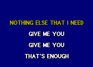 NOTHING ELSE THAT I NEED

GIVE ME YOU
GIVE ME YOU
THAT'S ENOUGH