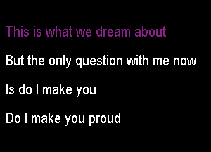 This is what we dream about

But the only question with me now

Is do I make you

Do I make you proud