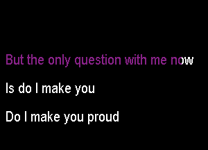 But the only question with me now

Is do I make you

Do I make you proud