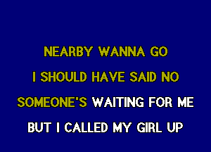 NEARBY WANNA GO

I SHOULD HAVE SAID N0
SOMEONE'S WAITING FOR ME
BUT I CALLED MY GIRL UP