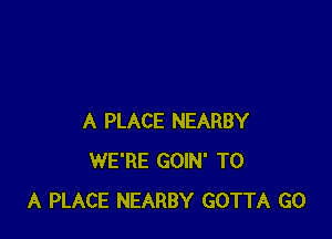 A PLACE NEARBY
WE'RE GOIN' TO
A PLACE NEARBY GOTTA GO