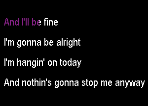 And I'll be fine
I'm gonna be alright

I'm hangin' on today

And nothin's gonna stop me anyway