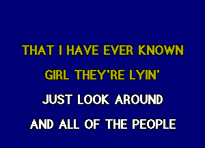 THAT I HAVE EVER KNOWN

GIRL THEY'RE LYIN'
JUST LOOK AROUND
AND ALL OF THE PEOPLE