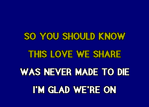 SO YOU SHOULD KNOW

THIS LOVE WE SHARE
WAS NEVER MADE TO DIE
I'M GLAD WE'RE 0N