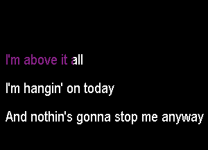 I'm above it all

I'm hangin' on today

And nothin's gonna stop me anyway