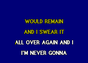 WOULD REMAIN

AND I SWEAR IT
ALL OVER AGAIN AND I
I'M NEVER GONNA