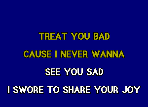 TREAT YOU BAD

CAUSE I NEVER WANNA
SEE YOU SAD
l SWORE TO SHARE YOUR JOY