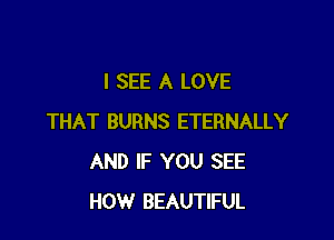 I SEE A LOVE

THAT BURNS ETERNALLY
AND IF YOU SEE
HOW BEAUTIFUL