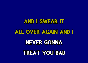 AND I SWEAR IT

ALL OVER AGAIN AND I
NEVER GONNA
TREAT YOU BAD