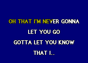 0H THAT I'M NEVER GONNA

LET YOU GO
GOTTA LET YOU KNOW
THAT l..